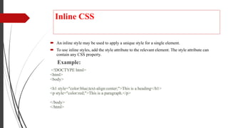 Inline CSS
 An inline style may be used to apply a unique style for a single element.
 To use inline styles, add the style attribute to the relevant element. The style attribute can
contain any CSS property.
Example:
<!DOCTYPE html>
<html>
<body>
<h1 style="color:blue;text-align:center;">This is a heading</h1>
<p style="color:red;">This is a paragraph.</p>
</body>
</html>
 