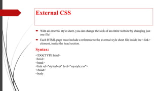 External CSS
 With an external style sheet, you can change the look of an entire website by changing just
one file!
 Each HTML page must include a reference to the external style sheet file inside the <link>
element, inside the head section.
Syntax:
<!DOCTYPE html>
<html>
<head>
<link rel="stylesheet" href="mystyle.css">
</head>
<body
 