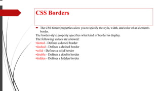 CSS Borders
 The CSS border properties allow you to specify the style, width, and color of an element's
border.
The border-style property specifies what kind of border to display.
The following values are allowed:
•dotted - Defines a dotted border
•dashed - Defines a dashed border
•solid - Defines a solid border
•double - Defines a double border
•hidden - Defines a hidden border
 