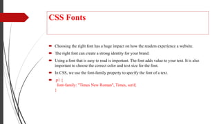 CSS Fonts
 Choosing the right font has a huge impact on how the readers experience a website.
 The right font can create a strong identity for your brand.
 Using a font that is easy to read is important. The font adds value to your text. It is also
important to choose the correct color and text size for the font.
 In CSS, we use the font-family property to specify the font of a text.
 .p1 {
font-family: "Times New Roman", Times, serif;
}
 