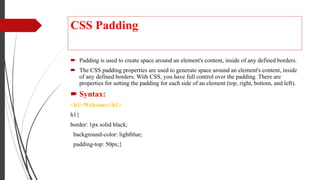 CSS Padding
 Padding is used to create space around an element's content, inside of any defined borders.
 The CSS padding properties are used to generate space around an element's content, inside
of any defined borders. With CSS, you have full control over the padding. There are
properties for setting the padding for each side of an element (top, right, bottom, and left).
 Syntax:
<h1>Welcome</h1>
h1{
border: 1px solid black;
background-color: lightblue;
padding-top: 50px;}
 