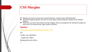 CSS Margins
 Margins are used to create space around elements, outside of any defined borders.
 The CSS margin properties are used to create space around elements, outside of any defined
borders.
 With CSS, you have full control over the margins. There are properties for setting the margin for
each side of an element (top, right, bottom, and left).
Syntax:
<h2>Using individual padding properties</h2>
h2{
border: 1px solid black;
margin-top: 100px;
Background-color:yellow;
}
 