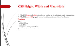 CSS Height, Width and Max-width
 The CSS height and width properties are used to set the height and width of an element.
 The CSS max-width property is used to set the maximum width of an element.
Syntax:
div {
height: 200px;
width: 50%;
background-color: powderblue;
}
 