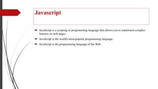 Javascript
 JavaScript is a scripting or programming language that allows you to implement complex
features on web pages .
 JavaScript is the world's most popular programming language.
 JavaScript is the programming language of the Web.
 