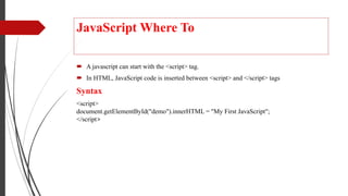 JavaScript Where To
 A javascript can start with the <script> tag.
 In HTML, JavaScript code is inserted between <script> and </script> tags
Syntax
<script>
document.getElementById("demo").innerHTML = "My First JavaScript";
</script>
 