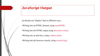 JavaScript Output
javaScript can "display" data in different ways:
•Writing into an HTML element, using innerHTML.
•Writing into the HTML output using document.write().
•Writing into an alert box, using window.alert().
•Writing into the browser console, using console.log().
 