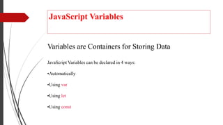 JavaScript Variables
Variables are Containers for Storing Data
JavaScript Variables can be declared in 4 ways:
•Automatically
•Using var
•Using let
•Using const
 