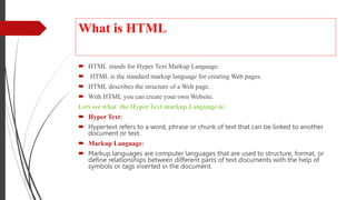 What is HTML
 HTML stands for Hyper Text Markup Language.
 HTML is the standard markup language for creating Web pages.
 HTML describes the structure of a Web page.
 With HTML you can create your own Website.
Lets see what the Hyper Text markup Language is:
 Hyper Text:
 Hypertext refers to a word, phrase or chunk of text that can be linked to another
document or text.
 Markup Language:
 Markup languages are computer languages that are used to structure, format, or
define relationships between different parts of text documents with the help of
symbols or tags inserted in the document.
 