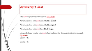 JavaScript Const
The const keyword was introduced in ES6 (2015)
Variables defined with const cannot be Redeclared
Variables defined with const cannot be Reassigned
Variables defined with const have Block Scope.
Always declare a variable with const when you know that the value should not be changed.
Syntax:
const x = 5;
const y = 6;
 