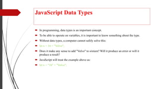 JavaScript Data Types
 In programming, data types is an important concept.
 To be able to operate on variables, it is important to know something about the type.
 Without data types, a computer cannot safely solve this:
 let x = 16 + "Volvo";
 Does it make any sense to add "Volvo" to sixteen? Will it produce an error or will it
produce a result?
 JavaScript will treat the example above as:
 let x = "16" + "Volvo";
 
