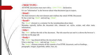 <!DOCTYPE>
All HTML documents must start with a <!DOCTYPE> declaration.
It is an "information" to the browser about what document type to expect.
<html>
The html element is the root element and it defines the whole HTML Document.
Its has a start tag <html> and end tag </html>
<head>
The <head> element is a container for the metadata(data about data).
Metadata typically define the document title, character set, styles, scripts, and other meta
information.
<title>
The <title> defines the title of the document . The title must be text and it is shown the browser’s
title bar on the page tab.
<body>
The <body> tag element defines the document’s body.
It has a start tag <body> and end tag </body>.
The <body> element contains all the contents of an HTML document, such as headings,
paragraphs, images, hyperlinks, tables, lists, etc.
.
 