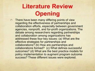 Literature Review
Opening
There have been many differing points of view
regarding the effectiveness of partnerships and
collaboration efforts, especially between government
agencies, nonprofit, and for-profit organizations. The
debate among researchers regarding partnerships
and collaboration among organizations has
addressed these four key issues: (a) What are the
effective strategies for partnerships and
collaborations? (b) How are partnerships and
collaborations formed? (c) What defines successful
outcomes? (d) What are the best practice models for
policy implementation to augment program outcome
success? These different issues were explored.
 