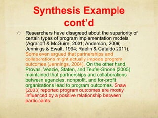 Synthesis Example
cont’d
Researchers have disagreed about the superiority of
certain types of program implementation models
(Agranoff & McGuire, 2001; Anderson, 2006;
Jennings & Ewalt, 1994; Raelin & Cataldo 2011).
Some even argued that partnerships and
collaborations might actually impede program
outcomes (Jennings, 2004). On the other hand,
Provan, Veazie, Staten, and Teufel-Shone (2005)
maintained that partnerships and collaborations
between agencies, nonprofit, and for-profit
organizations lead to program outcomes. Shaw
(2003) reported program outcomes are mostly
influenced by a positive relationship between
participants.
 