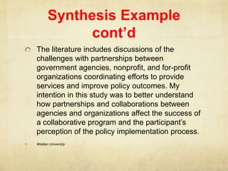 Synthesis Example
cont’d
The literature includes discussions of the
challenges with partnerships between
government agencies, nonprofit, and for-profit
organizations coordinating efforts to provide
services and improve policy outcomes. My
intention in this study was to better understand
how partnerships and collaborations between
agencies and organizations affect the success of
a collaborative program and the participant’s
perception of the policy implementation process.
Walden University
 