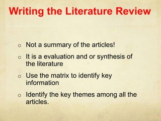Writing the Literature Review
o Not a summary of the articles!
o It is a evaluation and or synthesis of
the literature
o Use the matrix to identify key
information
o Identify the key themes among all the
articles.
 