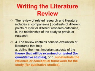 Writing the Literature
Review
The review of related research and literature
includes a. comparisons | contrasts of different
points of view or different research outcomes,
b. the relationship of the study to previous
research
4. The review contains concise evaluation of
literatures that help
a. define the most important aspects of the
theory that will be examined or tested (for
quantitative studies), or b. substantiate the
rationale or conceptual framework for the
study (for qualitative studies).
 