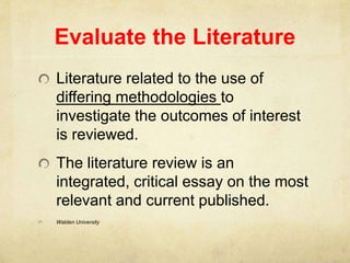 Evaluate the Literature
Literature related to the use of
differing methodologies to
investigate the outcomes of interest
is reviewed.
The literature review is an
integrated, critical essay on the most
relevant and current published.
Walden University
 