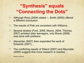 “Synthesis” equals
“Connecting the Dots”
Although Ross (2004) stated ~, Smith (2005) offered
a different conclusion.
The results of Polk are consistent with Williams.
Several studies (Ford, 2006; Moore, 2004; Thomas,
2007) enlisted older teenagers, only Brook (2006)
was done with preteens.
Alexander (2007) then expanded the work of
Edwards (2001)…
The conflicting results of Dillard (2007) and Reynolds
(2006) suggest that more research is needed…
Walden University
 