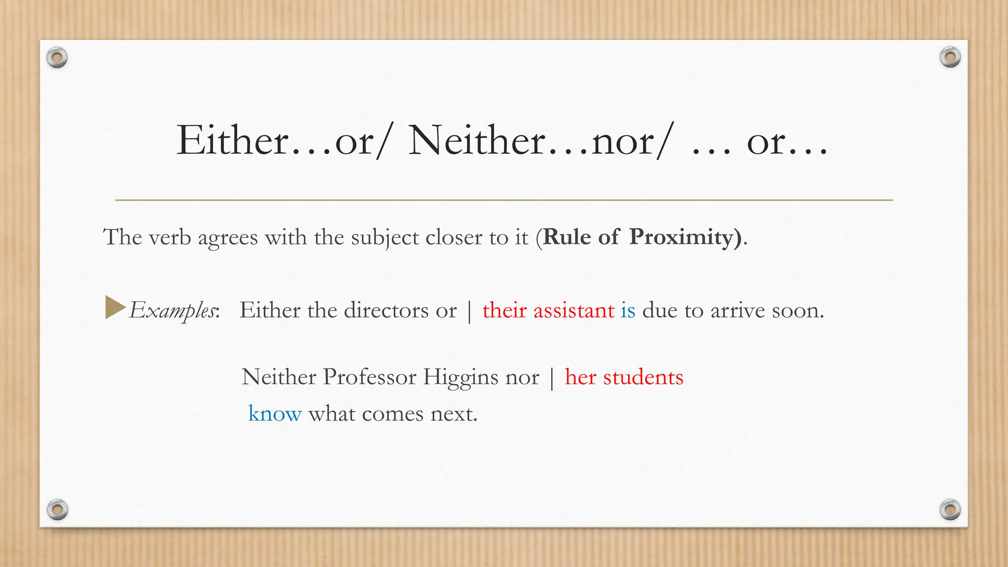Either…or/ Neither…nor/ … or…
The verb agrees with the subject closer to it (Rule of Proximity).
Examples: Either the directors or | their assistant is due to arrive soon.
Neither Professor Higgins nor | her students
know what comes next.
 