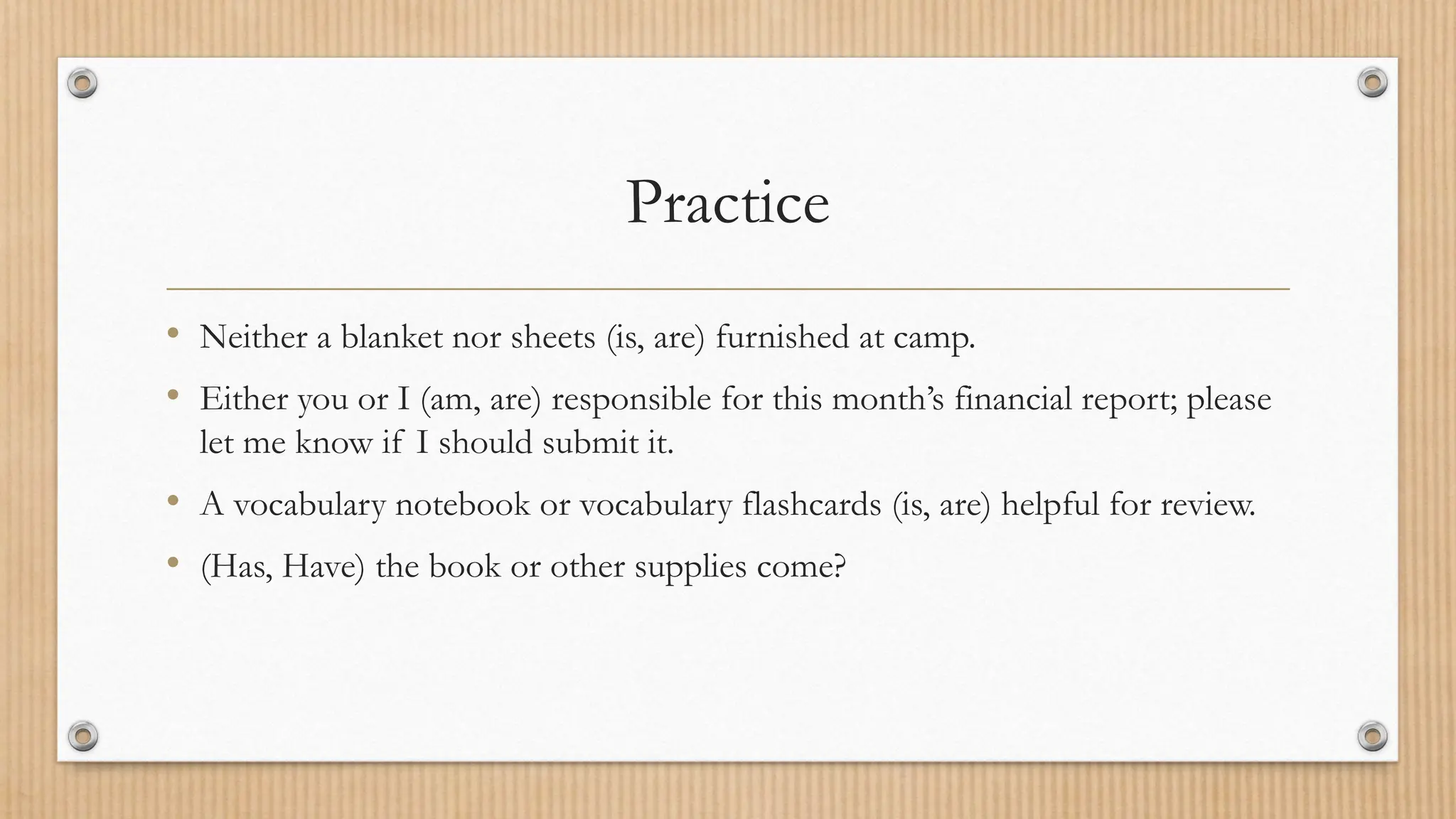 Practice
• Neither a blanket nor sheets (is, are) furnished at camp.
• Either you or I (am, are) responsible for this month’s financial report; please
let me know if I should submit it.
• A vocabulary notebook or vocabulary flashcards (is, are) helpful for review.
• (Has, Have) the book or other supplies come?
 