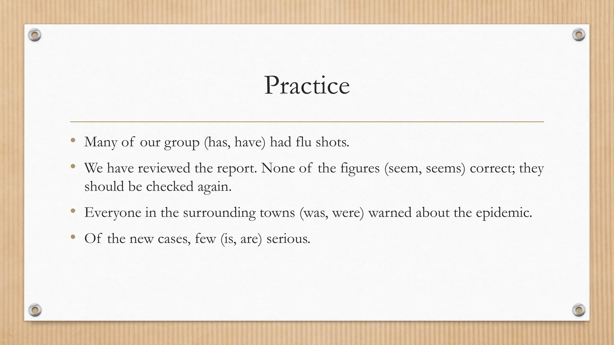 Practice
• Many of our group (has, have) had flu shots.
• We have reviewed the report. None of the figures (seem, seems) correct; they
should be checked again.
• Everyone in the surrounding towns (was, were) warned about the epidemic.
• Of the new cases, few (is, are) serious.
 