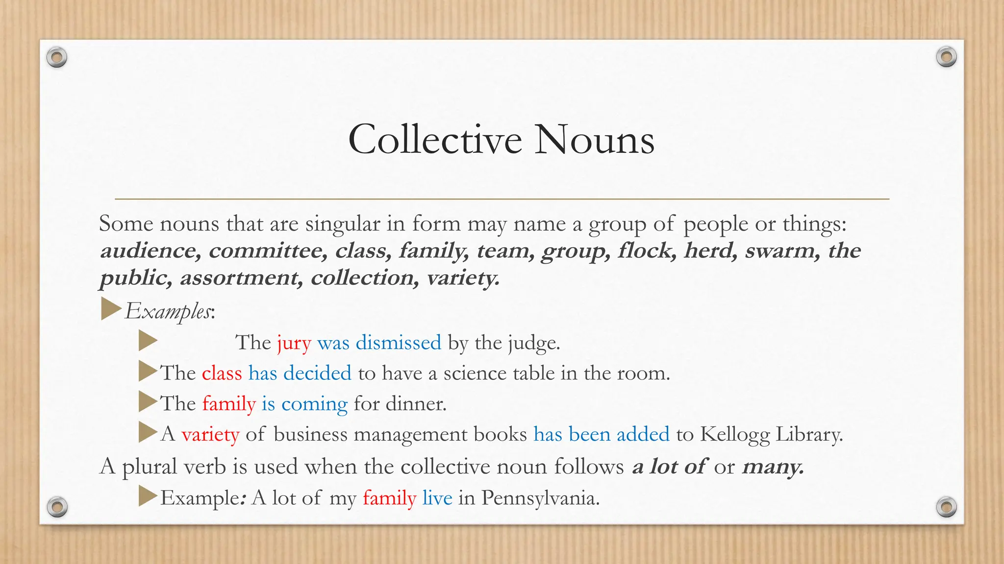 Collective Nouns
Some nouns that are singular in form may name a group of people or things:
audience, committee, class, family, team, group, flock, herd, swarm, the
public, assortment, collection, variety.
Examples:
 The jury was dismissed by the judge.
The class has decided to have a science table in the room.
The family is coming for dinner.
A variety of business management books has been added to Kellogg Library.
A plural verb is used when the collective noun follows a lot of or many.
Example: A lot of my family live in Pennsylvania.
 