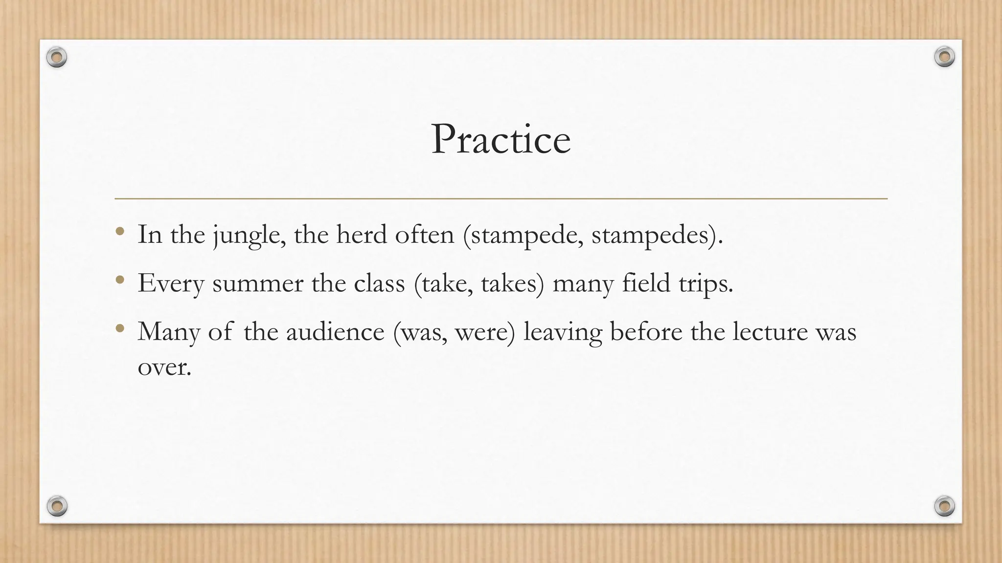 Practice
• In the jungle, the herd often (stampede, stampedes).
• Every summer the class (take, takes) many field trips.
• Many of the audience (was, were) leaving before the lecture was
over.
 