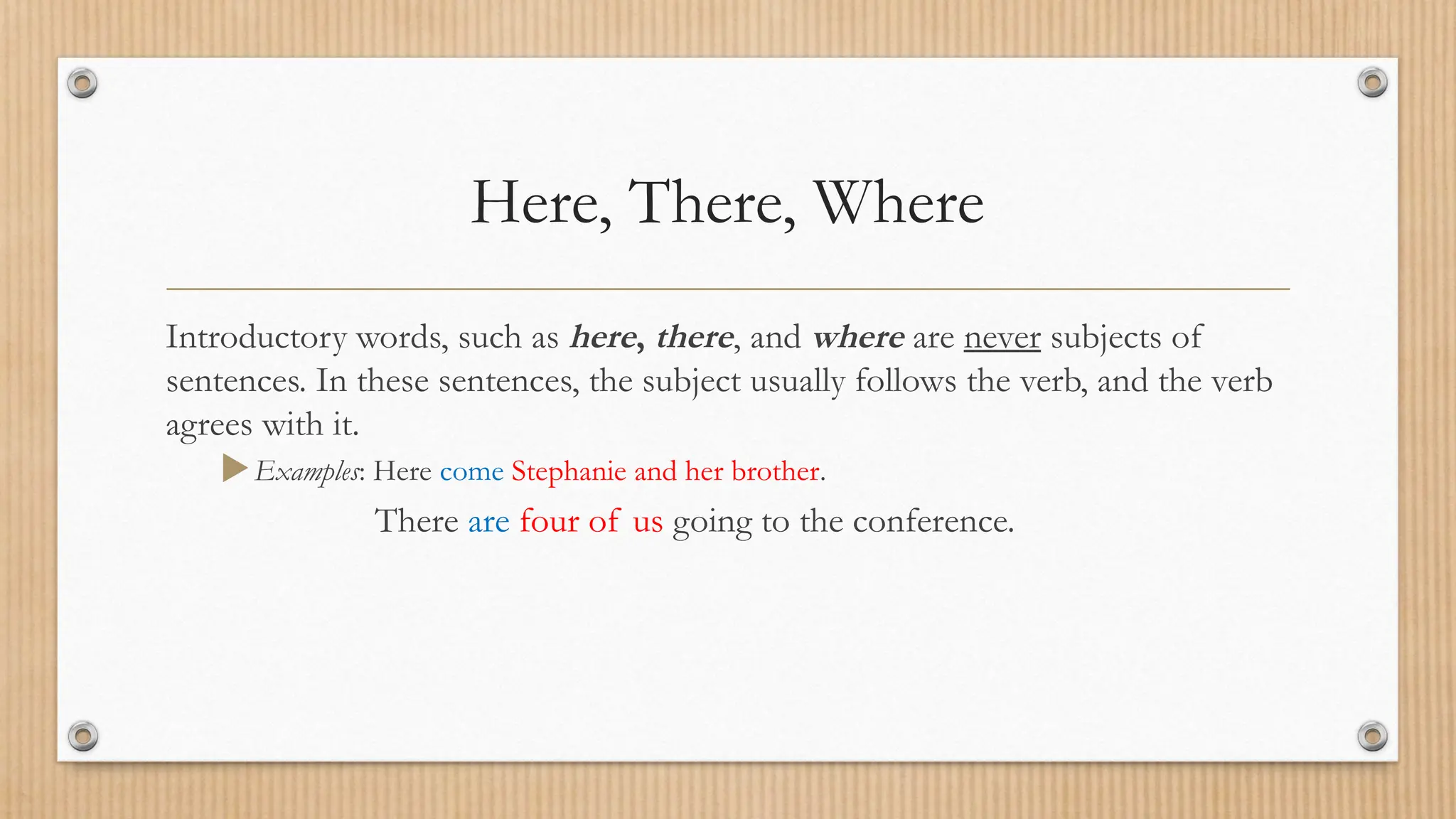 Here, There, Where
Introductory words, such as here, there, and where are never subjects of
sentences. In these sentences, the subject usually follows the verb, and the verb
agrees with it.
Examples: Here come Stephanie and her brother.
There are four of us going to the conference.
 
