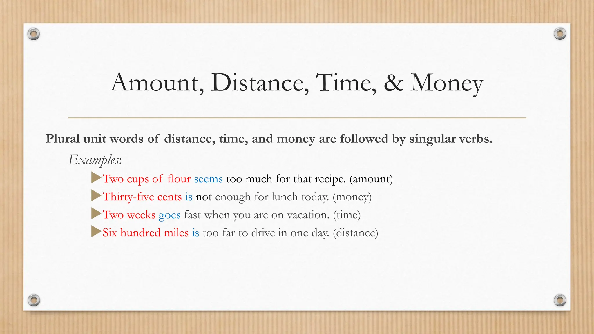 Amount, Distance, Time, & Money
Plural unit words of distance, time, and money are followed by singular verbs.
Examples:
Two cups of flour seems too much for that recipe. (amount)
Thirty-five cents is not enough for lunch today. (money)
Two weeks goes fast when you are on vacation. (time)
Six hundred miles is too far to drive in one day. (distance)
 