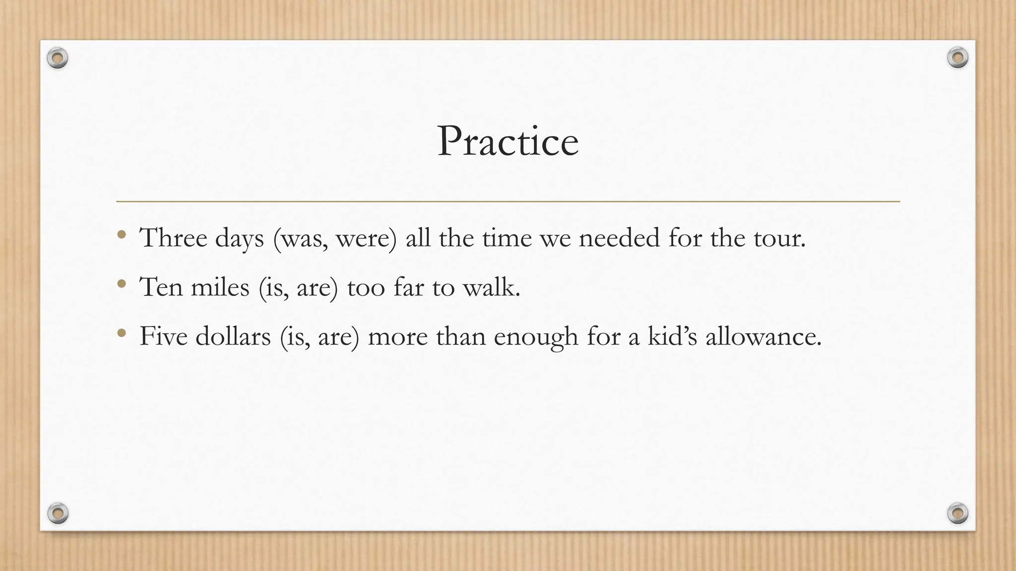Practice
• Three days (was, were) all the time we needed for the tour.
• Ten miles (is, are) too far to walk.
• Five dollars (is, are) more than enough for a kid’s allowance.
 