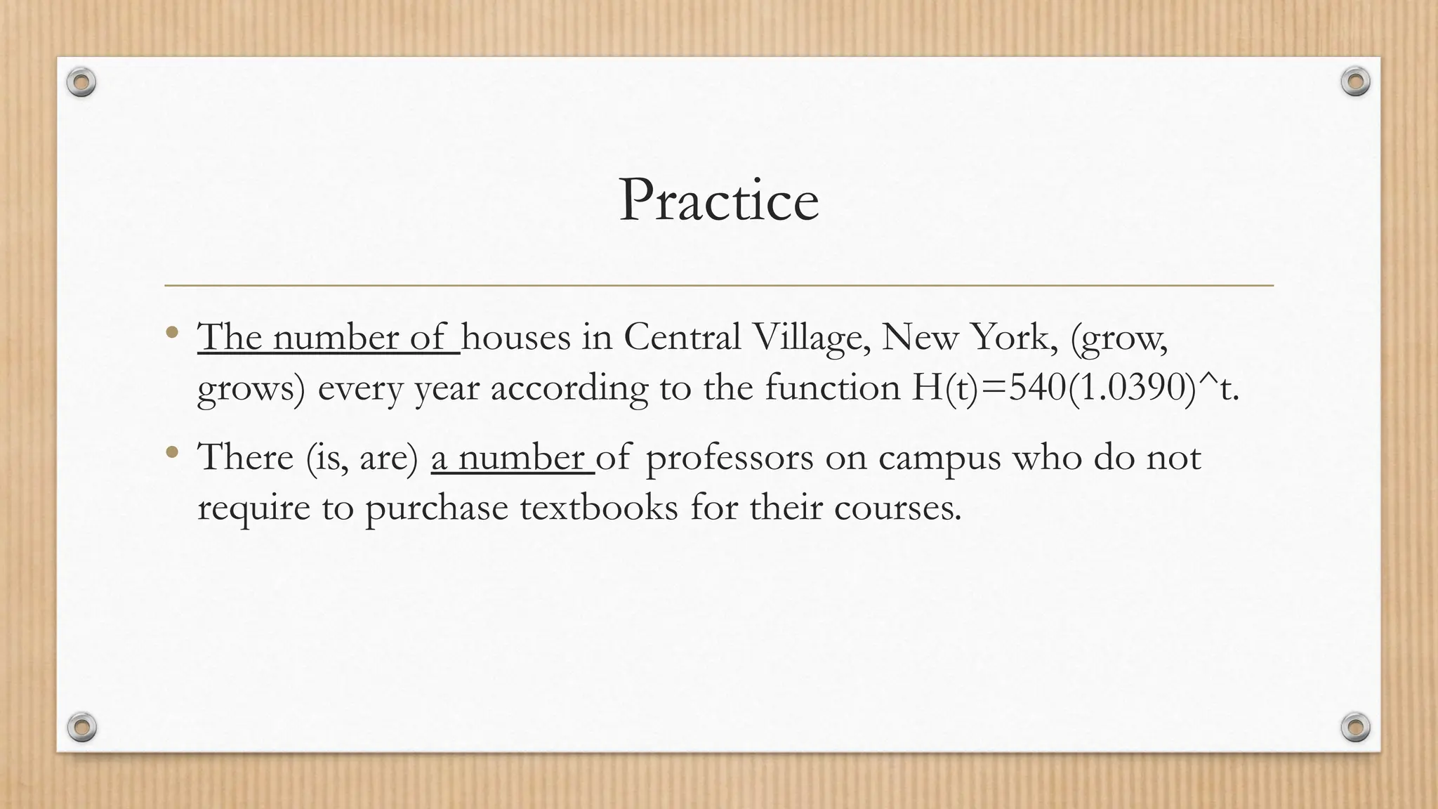 Practice
• The number of houses in Central Village, New York, (grow,
grows) every year according to the function H(t)=540(1.0390)^t.
• There (is, are) a number of professors on campus who do not
require to purchase textbooks for their courses.
 