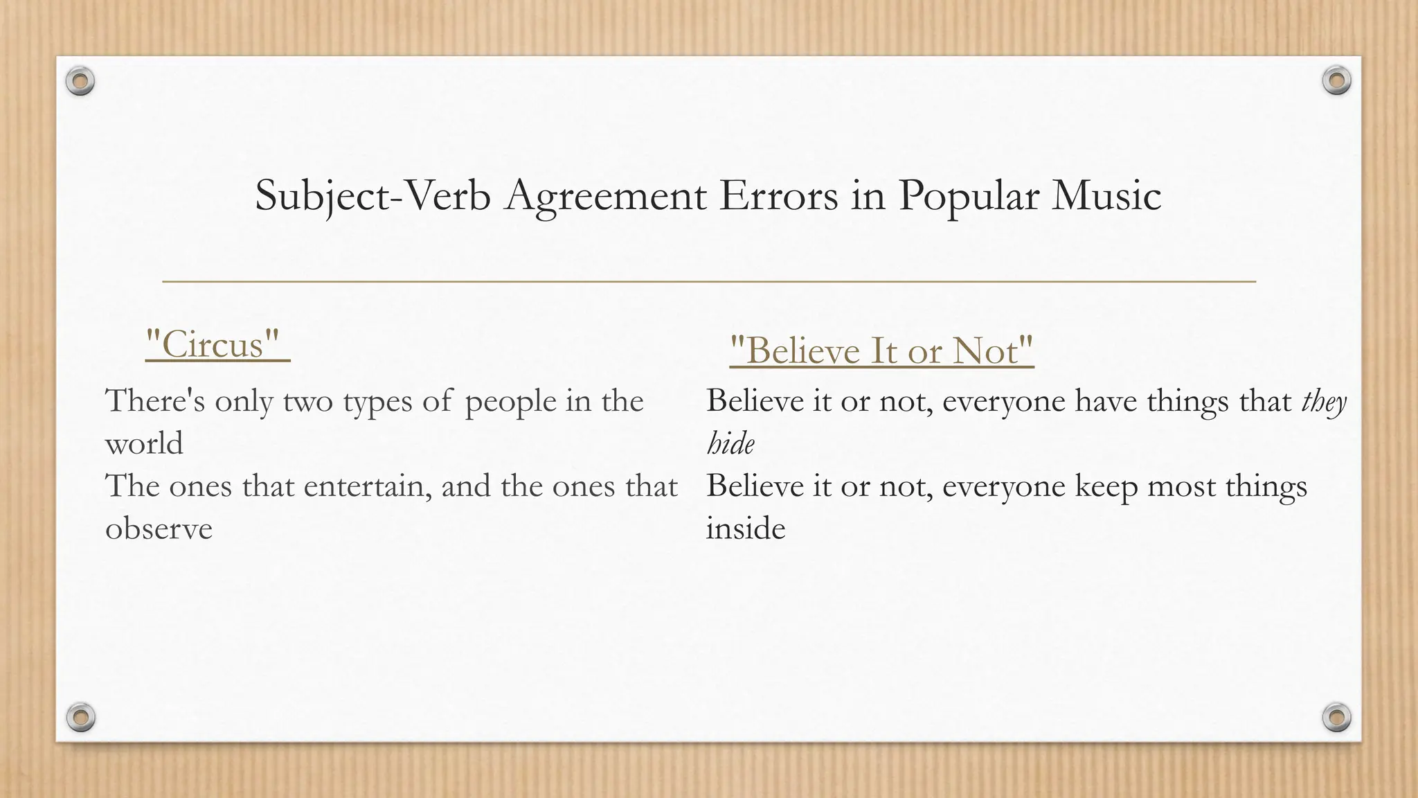 Subject-Verb Agreement Errors in Popular Music
"Circus"
There's only two types of people in the
world
The ones that entertain, and the ones that
observe
"Believe It or Not"
Believe it or not, everyone have things that they
hide
Believe it or not, everyone keep most things
inside
 