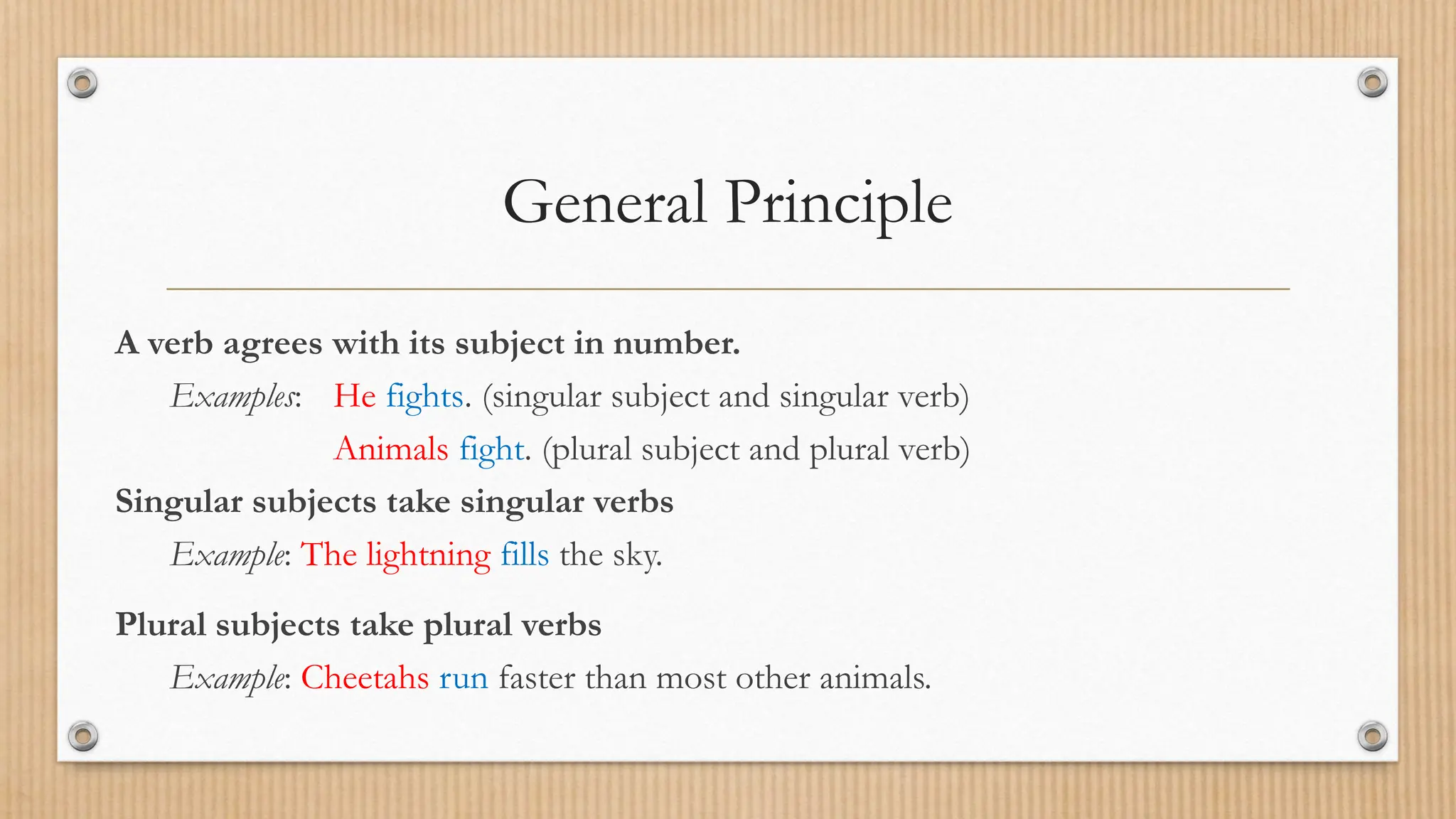 General Principle
A verb agrees with its subject in number.
Examples: He fights. (singular subject and singular verb)
Animals fight. (plural subject and plural verb)
Singular subjects take singular verbs
Example: The lightning fills the sky.
Plural subjects take plural verbs
Example: Cheetahs run faster than most other animals.
 