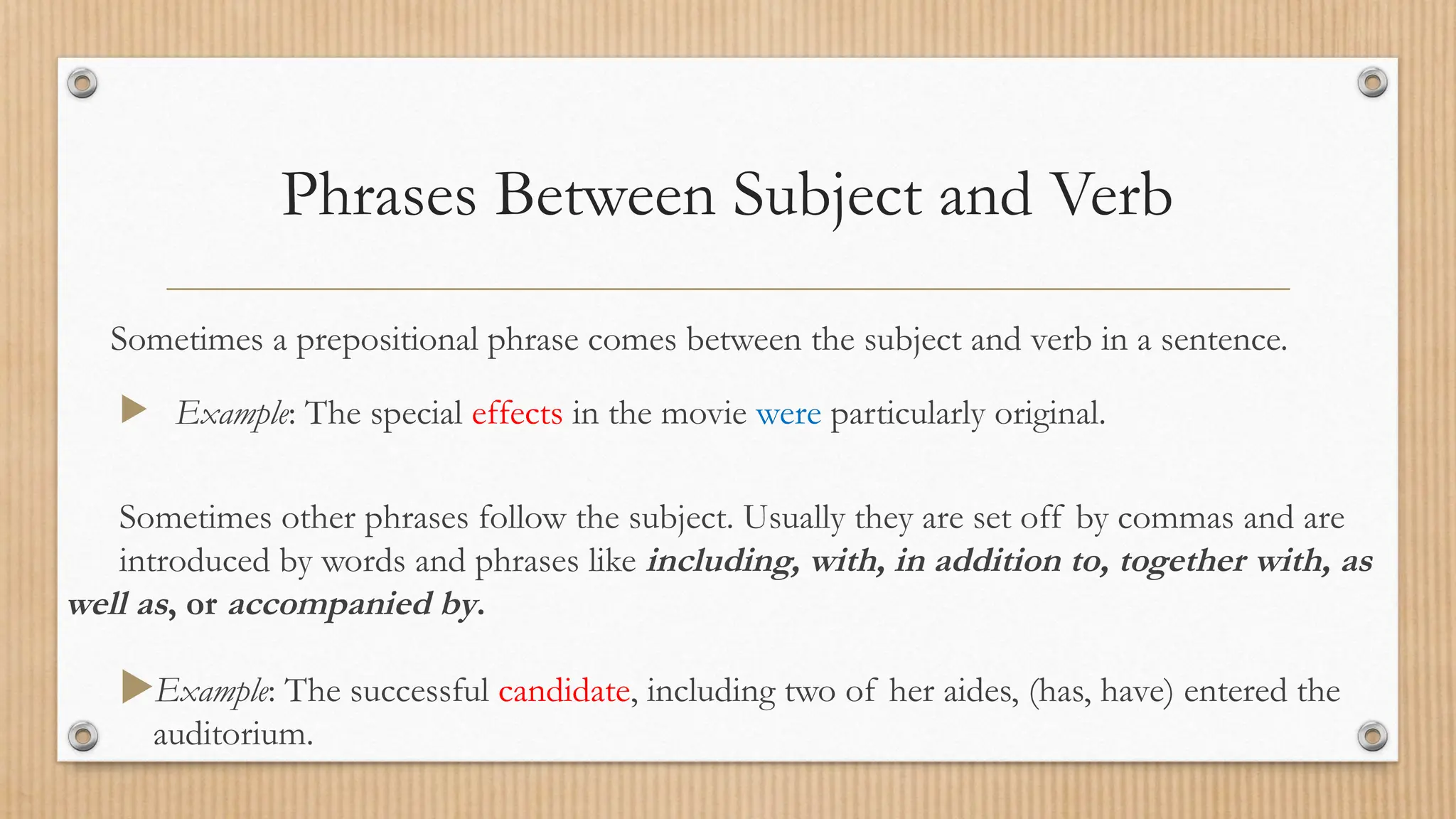 Phrases Between Subject and Verb
Sometimes a prepositional phrase comes between the subject and verb in a sentence.
 Example: The special effects in the movie were particularly original.
Sometimes other phrases follow the subject. Usually they are set off by commas and are
introduced by words and phrases like including, with, in addition to, together with, as
well as, or accompanied by.
Example: The successful candidate, including two of her aides, (has, have) entered the
auditorium.
 