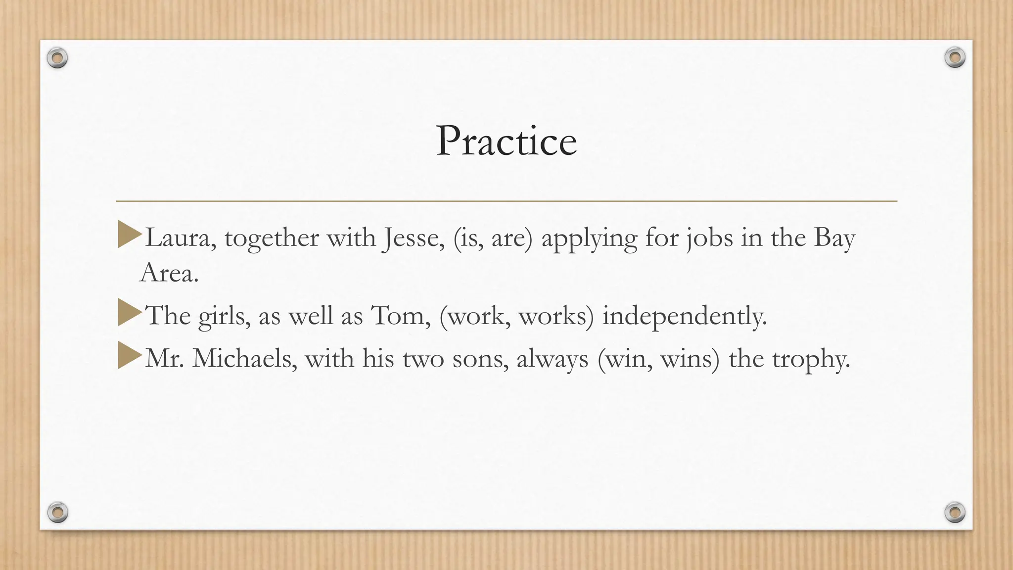Practice
Laura, together with Jesse, (is, are) applying for jobs in the Bay
Area.
The girls, as well as Tom, (work, works) independently.
Mr. Michaels, with his two sons, always (win, wins) the trophy.
 