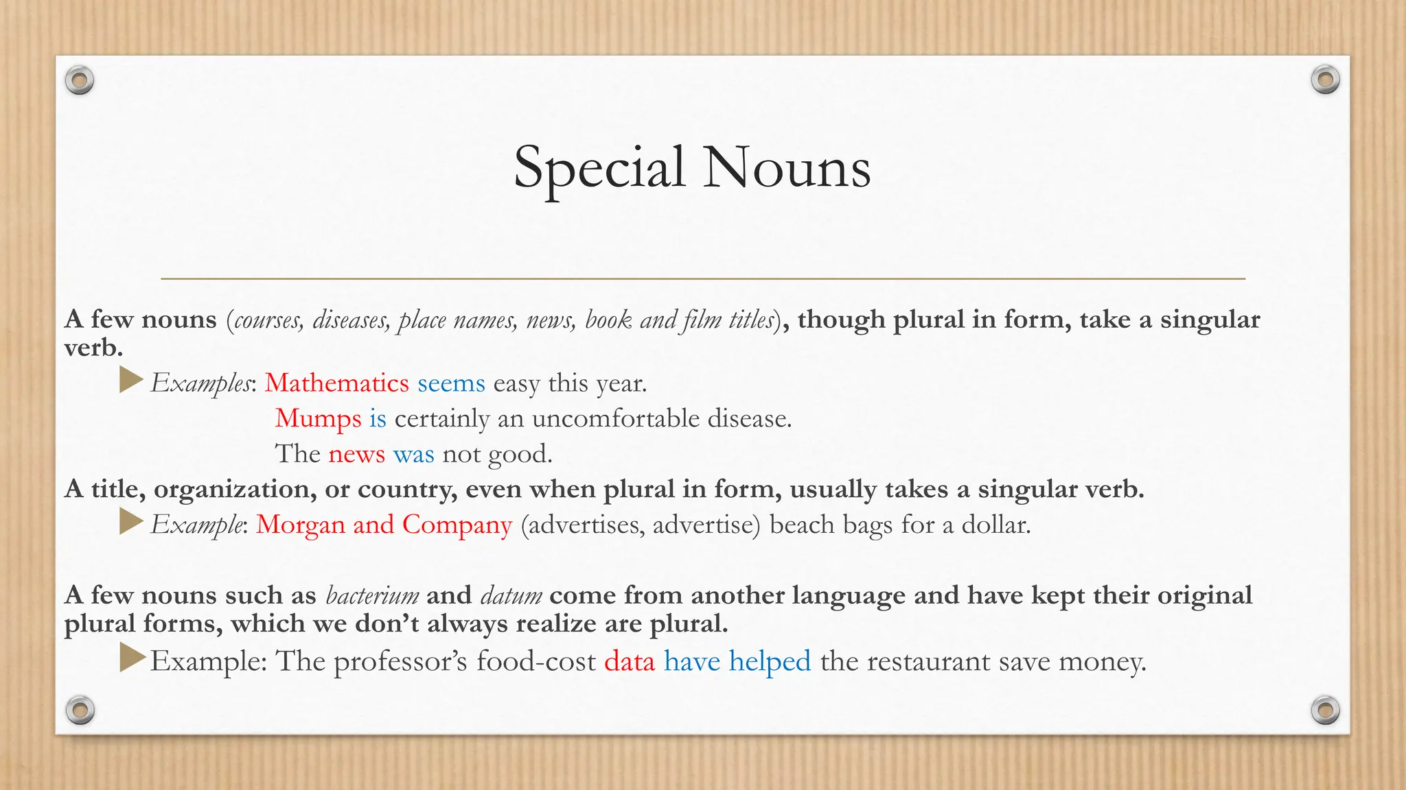 Special Nouns
A few nouns (courses, diseases, place names, news, book and film titles), though plural in form, take a singular
verb.
Examples: Mathematics seems easy this year.
Mumps is certainly an uncomfortable disease.
The news was not good.
A title, organization, or country, even when plural in form, usually takes a singular verb.
Example: Morgan and Company (advertises, advertise) beach bags for a dollar.
A few nouns such as bacterium and datum come from another language and have kept their original
plural forms, which we don’t always realize are plural.
Example: The professor’s food-cost data have helped the restaurant save money.
 