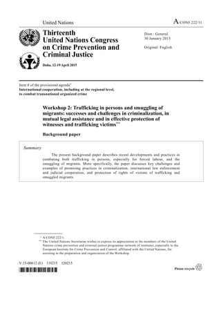 United Nations A/CONF.222/11
Thirteenth
United Nations Congress
on Crime Prevention and
Criminal Justice
Doha, 12-19 April 2015
Distr.: General
30 January 2015
Original: English
V.15-00612 (E) 110215 120215
*1500612*
Item 4 of the provisional agenda*
International cooperation, including at the regional level,
to combat transnational organized crime
Workshop 2: Trafficking in persons and smuggling of
migrants: successes and challenges in criminalization, in
mutual legal assistance and in effective protection of
witnesses and trafficking victims**
Background paper
Summary
The present background paper describes recent developments and practices in
combating both trafficking in persons, especially for forced labour, and the
smuggling of migrants. More specifically, the paper discusses key challenges and
examples of promising practices in criminalization, international law enforcement
and judicial cooperation, and protection of rights of victims of trafficking and
smuggled migrants.
__________________
* A/CONF.222/1.
** The United Nations Secretariat wishes to express its appreciation to the members of the United
Nations crime prevention and criminal justice programme network of institutes, especially to the
European Institute for Crime Prevention and Control, affiliated with the United Nations, for
assisting in the preparation and organization of the Workshop.
 