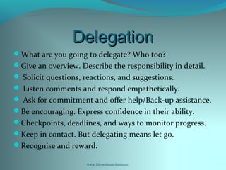 DelegationDelegation
What are you going to delegate? Who too?
Give an overview. Describe the responsibility in detail.
 Solicit questions, reactions, and suggestions.
 Listen comments and respond empathetically.
 Ask for commitment and offer help/Back-up assistance.
Be encouraging. Express confidence in their ability.
Checkpoints, deadlines, and ways to monitor progress.
Keep in contact. But delegating means let go.
Recognise and reward.
www.life-without-limits.co
 