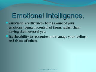 Emotional Intelligence.Emotional Intelligence.
Emotional Intelligence– being aware of your
emotions, being in control of them, rather than
having them control you.
Its the ability to recognise and manage your feelings
and those of others.
www.life-without-limits.co
 