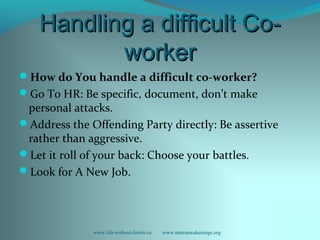 Handling a difficult Co-Handling a difficult Co-
workerworker
How do You handle a difficult co-worker?
Go To HR: Be specific, document, don’t make
personal attacks.
Address the Offending Party directly: Be assertive
rather than aggressive.
Let it roll of your back: Choose your battles.
Look for A New Job.
www.life-without-limits.co www.tantraawakenings.org
 