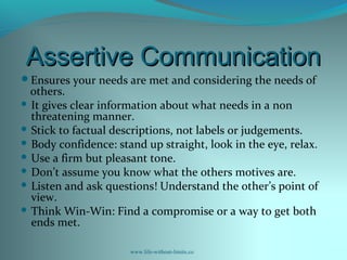 Assertive CommunicationAssertive Communication
Ensures your needs are met and considering the needs of
others.
 It gives clear information about what needs in a non
threatening manner.
 Stick to factual descriptions, not labels or judgements.
 Body confidence: stand up straight, look in the eye, relax.
 Use a firm but pleasant tone.
 Don’t assume you know what the others motives are.
 Listen and ask questions! Understand the other’s point of
view.
 Think Win-Win: Find a compromise or a way to get both
ends met.
www.life-without-limits.co
 