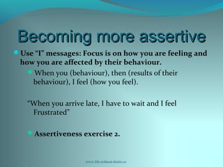 Becoming more assertiveBecoming more assertive
Use “I” messages: Focus is on how you are feeling and
how you are affected by their behaviour.
When you (behaviour), then (results of their
behaviour), I feel (how you feel).
“When you arrive late, I have to wait and I feel
Frustrated”
Assertiveness exercise 2.
www.life-without-limits.co
 