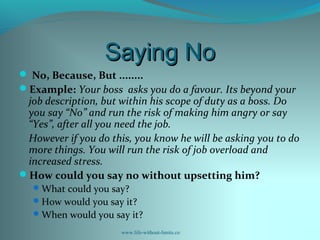 Saying NoSaying No
 No, Because, But ........
Example: Your boss asks you do a favour. Its beyond your
job description, but within his scope of duty as a boss. Do
you say “No” and run the risk of making him angry or say
“Yes”, after all you need the job.
However if you do this, you know he will be asking you to do
more things. You will run the risk of job overload and
increased stress.
How could you say no without upsetting him?
What could you say?
How would you say it?
When would you say it?
www.life-without-limits.co
 