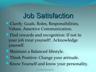 Job SatisfactionJob Satisfaction
Clarify: Goals, Roles, Responsibilities,
Values. Assertive Communication.
Find rewards and recognition: If not in
your job treat yourself!. Acknowledge
yourself.
Maintain a Balanced lifestyle.
Think Positive: Change your attitude.
Know Yourself and know your personality.
www.life-without-limits.co
 