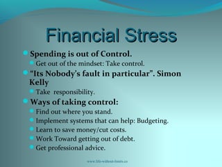 Financial StressFinancial Stress
Spending is out of Control.
Get out of the mindset: Take control.
“Its Nobody’s fault in particular”. Simon
Kelly
Take responsibility.
Ways of taking control:
Find out where you stand.
Implement systems that can help: Budgeting.
Learn to save money/cut costs.
Work Toward getting out of debt.
Get professional advice.
www.life-without-limits.co
 