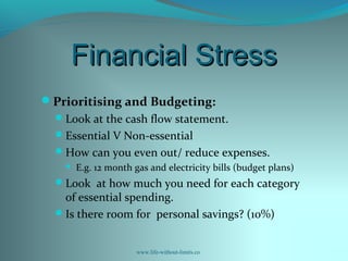Financial StressFinancial Stress
Prioritising and Budgeting:
Look at the cash flow statement.
Essential V Non-essential
How can you even out/ reduce expenses.
 E.g. 12 month gas and electricity bills (budget plans)
Look at how much you need for each category
of essential spending.
Is there room for personal savings? (10%)
www.life-without-limits.co
 