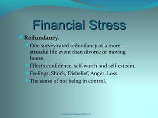 Financial StressFinancial Stress
Redundancy.
One survey rated redundancy as a more
stressful life event than divorce or moving
house.
Effects confidence, self-worth and self-esteem.
Feelings: Shock, Disbelief, Anger, Loss.
The sense of not being in control.
www.life-without-limits.co
 