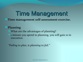 Time ManagementTime Management
Time management self-assessment exercise.
Planning
What are the advantages of planning?
1 minute you spend in planning, you will gain 10 in
execution.
“Failing to plan, is planning to fail.”
www.life-without-limits.co
 