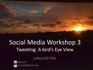 Social Media Workshop 3
  Tweeting: A bird’s Eye View
               LeRoy Hill PhD
  @leroyh
  leroyhill@gmail.com
 