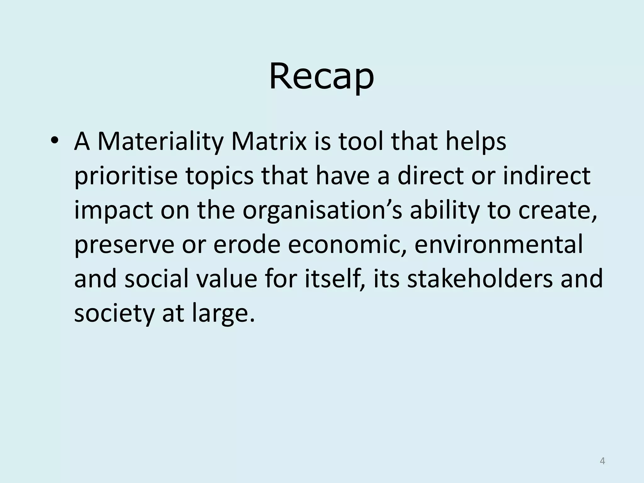 4
Recap
• A Materiality Matrix is tool that helps
prioritise topics that have a direct or indirect
impact on the organisation’s ability to create,
preserve or erode economic, environmental
and social value for itself, its stakeholders and
society at large.
 